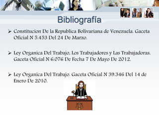 Bibliografía
 Constitucion De la Republica Bolivariana de Venezuela. Gaceta
Oficial N 5.453 Del 24 De Marzo.
 Ley Organica Del Trabajo, Los Trabajadores y Las Trabajadoras.
Gaceta Oficial N 6.076 De Fecha 7 De Mayo De 2012.
 Ley Organica Del Trabajo. Gaceta Oficial N 39.346 Del 14 de
Enero De 2010.
 