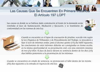 Las causas en donde no se hubiese dado contestación al fondo de la demanda serán
remitidas al Juez de Sustanciación, Mediación y Ejecución, y se tramitarán de
conformidad con las normas de esta Ley.
Cuando se encuentre en el lapso de evacuación de pruebas, vencido éste según
la Ley Orgánica de Tribunales y de Procedimiento del Trabajo, se procederá a
fijar el acto de informes orales, para el décimo quinto (15) día hábil siguiente;
las conclusiones de estos informes deberán ser consignadas en forma escrita,
en la misma oportunidad de su presentación oral, con una extensión máxima
de tres (3) folios. El Juez de Juicio dictará su sentencia dentro de los diez (10)
días hábiles posteriores a la presentación de los informes.
Cuando se encuentren en estado de sentencia, se pronunciará el fallo dentro de los treinta
(30) días siguientes a la entrada en vigencia de esta Ley.
Las Causas Que Se Encuentren En Primera Instancia
El Artículo 197 LOPT
 