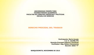 UNIVERSIDAD FERMÍN TORO
VICERECTORADO ACADÉMICO
FACULTAD DE CIENCIAS JURÍDICAS Y POLÍTICAS
ESCUELA DE DERECHO
DERECHO PROCESAL DEL TRABAJO
Participante: María Azuaje
C.I: V- 18.998.776
Derecho Procesal Laboral y Practicas
Facilitador: Abg. Dailyn Colmenares
Sección: SAIA “F”
BARQUISIMETO, NOVIEMBRE DE 2015
 