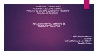 UNIVERSIDAD FERMIN TORO
VICERRECTORADO ACADEMICO
FACULTAD DE CIENCIAS JURIDICAS Y POLITICAS
ESCUELA DE DERECHO
ACTA CONSTITUTIVA, ESTATUTO DE
SINDICATO Y SOLICITUD
Prof.: Marolyn Montilla
Alumna:
Cinthya Martínez C.I. 24.156.807
Sección: Saia A
 