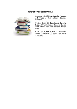 REFERENCIAS BIBLIOGRÁFICAS
Cánchica, J. (2008). Ley Orgánica Procesal
del Trabajo. 3era edición Caracas,
Venezuela.
Couture, E. (2012). Estudios de Derecho
Procesal Civil. Ediciones Depalma. Buenos
Aires. Editorial Soc. Anón. Editores. Buenos
Aires.
Sentencia Nº 592 de Sala de Casación
Social. Expediente Nº 02-147 de fecha
23/10/2002
 