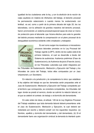 igualdad de los ciudadanos ante la ley, y con la abolición de la noción de
culpa aquiliana en materia de infortunios del trabajo, el derecho procesal
ha permanecido estacionario o cuando menos ha evolucionado con
lentitud; es así, como a partir de la primera década del siglo 20, los ius
laboralistas, con la adhesión de grandes maestros del derecho procesal,
fueron promoviendo un sistema procesal especial capaz de crear un marco
de protección para el laborante que hiciera efectiva para este la garantía
del debido proceso mediante la compensación en el plano procesal de la
desigualdad económica existente entre empleador y trabajador.
Es así como surgen los novedosos e innovadores
procesos laborales previstos en la Ley Procesal del
Trabajo vigente (LOPT), dentro de los cuales está el de
primera instancia, el cual se desarrolla a través del
Sistema de audiencias: Audiencia preliminar (Fase de
Sustanciacion) y la Audiencia de juicio (Fase de Juicio),
en los Tribunales Laborales que están integrados por
los Tribunales de Sustanciación, Mediación y Ejecución del Trabajo y los
tribunales de Juicio del Trabajo, todos ellos compuestos por un Juez
Unipersonal y un Secretario.
En relación a la jurisdicción y la competencia lo único que establece
la ley adjetiva del trabajo es que las demandas serán propuestas ante el
Juez de Sustanciación, Mediación y Ejecución del Trabajo competente por
el territorio que corresponda, se considera competentes, los tribunales del
lugar donde se prestó el servicio, donde se culminó la relación laboral, en
el que se celebró el contrato de trabajo o el domicilio del demandante.
En este orden de ideas, el artículo 126 de la Ley Orgánica Procesal
del Trabajo establece que toda demanda laboral deberá presentarse ante
el Juez de Sustanciación, Mediación y Ejecución, la cual deberá ser
redactada por escrito y deberá cumplir con los siguientes requisitos: (a)
Nombre, apellido y domicilio del demandante y del demandado, (b) Si el
demandante fuere una organización sindical, la demanda la intentará quién
 