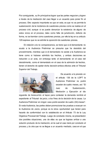 Por consiguiente, su fin principal es lograr que las partes negocien y logren
a través de la mediación del Juez llegar a un acuerdo para poner fin al
proceso. Otro aspecto importante es que en esta, es que no se permite la
sustanciación de la incidencia de cuestiones previas como se realiza en el
proceso civil, aunque si se puede denunciar la existencia de alguno de
estos vicios en el proceso, tales como falta de jurisdicción, defecto de
forma, no se tramitan como cuestiones previas, por ello la ley en su artículo
129 expresa que no se admite la oposición de cuestiones previas.
En relación a la no comparecencia, se tiene que si el demandante no
acuda a la Audiencia Preliminar se presume que ha desistido del
procedimiento, mientras que si el demandado no asiste a la Audiencia se
tiene como si hubiese admitido los hechos, y ambas decisiones se
reducirán a un acta, sin embargo tanto el demandante en el caso del
desistimiento, como el demandado en el caso de la admisión de hechos,
tienen el derecho de apelar dicha decisión ambos efectos ante el Tribunal
Superior del Trabajo.
De acuerdo a lo previsto en
el artículo 136 de la LOPT la
Audiencia Preliminar no podrá
exceder de cuatro meses, así: “El
Juez de Sustanciación,
Mediación y Ejecución al día
siguiente de transcurrido el lapso para contestar la demanda remitirá el
expediente al Tribunal de juicio, a los fines de la decisión de la causa. La
Audiencia Preliminar en ningún caso podrá exceder de cuatro (04) meses".
En esta Audiencia, las partes deben promocionar las pruebas a evacuar en
la Audiencia de Juicio, porque es la única oportunidad que tienen para
hacerlo de conformidad con lo establecido en el Artículo 73 de la Ley
Orgánica Procesal del Trabajo. Luego de concluida misma, se presentarán
dos posibles situaciones, una de ellas es que se lograse arribar a una
solución producto de la mediación, en la cual el Juez dará por concluido el
proceso, y la otra que no se llegue a un acuerdo mediado, caso en el que
 