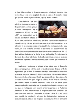 el Juez deberá realizar el despacho saneador, a instancia de parte o de
oficio; el cual tiene como propósito depurar al proceso de todos los vicios
que puedan afectar al procedimiento y que el mismo continué.
Cabe destacar, que para
admitir la demanda se realiza un
despacho saneador de apretura
o inicial contemplado en el
contenido del Artículo 124 de la
LOTP, de conformidad con lo
previsto en el citado artículo, si
el juez de sustanciación, mediación y ejecución comprueba que el escrito
liberado cumple con los requisitos exigidos en el mismo procederá a la
admisión de la demanda dentro de los dos (2) días hábiles siguientes a su
recibo, en caso contrario, ordenará al solicitante con apercibimiento de
perención que corrija el libelo de la demanda dentro del lapso de dos (2)
días hábiles siguientes a la fecha de su notificación. En todo caso la
demanda deberá ser admitida o declarada inadmisible dentro de los cinco
días hábiles siguientes, al recibo del libelo por el Tribunal que conoce de la
misma.
Igualmente, contempla el artículo antes citado que el Despacho
Saneador de Apertura o Inicial, es la potestad correctora del juez tendente
a garantizar que el libelo de demanda satisfaga plenamente los requisitos
legalmente exigidos, enervando vicios que pudieran comprometer el buen
desenvolvimiento del proceso. De allí, que se considere a dicho despacho
saneador como un filtro para purgar al proceso de los vicios o anomalías
que atenten contra su normal desarrollo. Pero, aún con todas estas
previsiones legales, es posible que en su trámite surja algún error y es por
eso que de no llegarse a un acuerdo entre las partes en la Audiencia
preliminar el Juez deberá realizar el despacho saneador, a instancia de
parte o de oficio, tal como lo establece el Artículo 134 de la LOPT “Si no
fuera posible la conciliación, el Juez de Sustanciación, Mediación y
Ejecución deberá, a través del despacho saneador, resolver en forma oral
 