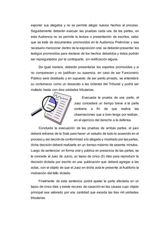 exponer sus alegatos y no se permite alegar nuevos hechos al proceso.
Seguidamente deberán evacuar las pruebas cada una de las partes, en
esta Audiencia no se permite la lectura o presentación de escritos, salvo
que se trate de documentos promovidos en la Audiencia Preliminar y sea
necesario mencionar dentro de la exposición oral, se deberán presentar los
testigos promovidos para declarar de los hechos debatidos y éstos podrán
ser repreguntados por la contraparte, sin notificación alguna.
De igual manera, deberán presentarse los expertos promovidos y si
no comparecen y no justifican su ausencia, en caso de ser Funcionario
Público será destituido y en supuesto de ser perito privado, se entenderá
su contumacia como un desacato a las órdenes del Tribunal y podrá ser
multado hasta con diez unidades tributarias.
Evacuada la prueba de una parte, el
Juez concederá un tiempo breve a la parte
contraria a fin de que realice las
observaciones que a bien tenga por realizar,
en el ejercicio del derecho a la defensa.
Concluida la evacuación de las pruebas de ambas partes, el juez
deberá retirarse de la Sala para hacer un estudio de todo lo acaecido en el
proceso y así decidirde conformidad a lo alegado y mostrado por las partes,
dicha decisión deberá realizarla en un tiempo máximo de sesenta minutos.
Luego de sentenciar en forma oral y pública en presencia de las partes, se
le concede al Juez de Juicio, un lapso de cinco (5) días para reproducir la
decisión dictada por escrito en una publicación que deberá agregar a las
actas, con el objeto de que el Juez en dicha acta le presente al Auditorio la
motivación del fallo dictado.
Finalmente de esta sentencia podrá apelar la parte afectada en un
lapso de cinco días y existe recurso de casación en las causas cuyo objeto
principal sea valorado por una cantidad que exceda las tres mil unidades
tributarias.
 