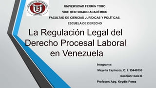 UNIVERSIDAD FERMÍN TORO
VICE RECTORADO ACADÉMICO
FACULTAD DE CIENCIAS JURÍDICAS Y POLÍTICAS.
ESCUELA DE DERECHO
La Regulación Legal del
Derecho Procesal Laboral
en Venezuela
Integrante:
Mayeila Espinoza, C. I. 15448556
Sección: Saia B
Profesor: Abg. Keydis Perez
 