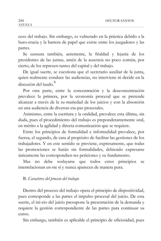 244

HÉCTOR SANTOS

AZUELA

ceso del trabajo. Sin embargo, es vulnerado en la práctica debido a la
buro-cracia y la barrera de papel que existe entre los juzgadores y las
partes.
Se censura también, acremente, la frialdad y lejanía de los
presidentes de las juntas, amén de la ausencia no poco común, por
cierto, de los represen-tantes del capital y del trabajo.
De igual suerte, se cuestiona que el secretario auxiliar de la junta,
quien realmente conduce las audiencias, no interviene ni decide en la
8
discusión del laudo.
Por otra parte, entre la concentración y la desconcentración
prevalece la primera, por la economía procesal que se pretende
alcanzar a través de la su-mariedad de los juicios y con la absorción
en una audiencia de diversas eta-pas procesales.
Asimismo, entre la escritura y la oralidad, prevalece esta última, sin
duda, pues el procedimiento del trabajo es preponderantemente oral,
en mérito a la agilidad y directa comunicación que se requiere.
Entre los principios de formalidad e informalidad prevalece, por
fuerza, el segundo, de cara al propósito de facilitar las gestiones de los
trabajadores. Y en este sentido se previene, expresamente, que todas
las promociones se harán sin formalidades, debiendo expresarse
únicamente las correspondien-tes peticiones y su fundamento.
Mas no debe soslayarse que todos estos principios se
interrelacionan en-tre sí y nunca aparecen de manera pura.
B. Caracteres del proceso del trabajo
Dentro del proceso del trabajo opera el principio de dispositividad,
pues corresponde a las partes el impulso procesal del juicio. De esta
suerte, el ini-cio del juicio presupone la presentación de la demanda y
requiere la gestión correspondiente de las partes para continuar su
curso.
Sin embargo, también es aplicable el principio de oficiosidad, pues

 