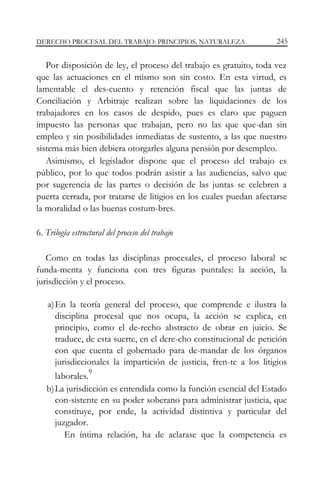 DERECHO PROCESAL DEL TRABAJO: PRINCIPIOS, NATURALEZA

245

Por disposición de ley, el proceso del trabajo es gratuito, toda vez
que las actuaciones en el mismo son sin costo. En esta virtud, es
lamentable el des-cuento y retención fiscal que las juntas de
Conciliación y Arbitraje realizan sobre las liquidaciones de los
trabajadores en los casos de despido, pues es claro que paguen
impuesto las personas que trabajan, pero no las que que-dan sin
empleo y sin posibilidades inmediatas de sustento, a las que nuestro
sistema más bien debiera otorgarles alguna pensión por desempleo.
Asimismo, el legislador dispone que el proceso del trabajo es
público, por lo que todos podrán asistir a las audiencias, salvo que
por sugerencia de las partes o decisión de las juntas se celebren a
puerta cerrada, por tratarse de litigios en los cuales puedan afectarse
la moralidad o las buenas costum-bres.
6. Trilogía estructural del proceso del trabajo
Como en todas las disciplinas procesales, el proceso laboral se
funda-menta y funciona con tres figuras puntales: la acción, la
jurisdicción y el proceso.
a) En la teoría general del proceso, que comprende e ilustra la
disciplina procesal que nos ocupa, la acción se explica, en
principio, como el de-recho abstracto de obrar en juicio. Se
traduce, de esta suerte, en el dere-cho constitucional de petición
con que cuenta el gobernado para de-mandar de los órganos
jurisdiccionales la impartición de justicia, fren-te a los litigios
9

laborales.
b) La jurisdicción es entendida como la función esencial del Estado
con-sistente en su poder soberano para administrar justicia, que
constituye, por ende, la actividad distintiva y particular del
juzgador.
En íntima relación, ha de aclarase que la competencia es

 