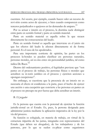 DERECHO PROCESAL DEL TRABAJO: PRINCIPIOS, NATURALEZA

247

cuentren. Así ocurre, por ejemplo, cuando hacen valer un recurso de
revi-sión contra actos de ejecutor, o bien cuando comparecen como
11
terceros perjudicados o quejosos en las demandas de amparo.
Por su actuar e interés en el proceso, la doctrina suele distinguir
entre parte en sentido formal y parte en sentido material.
Parte en sentido material es aquella sobre la que recaen
directamente las consecuencias del laudo.
Parte en sentido formal es aquella que interviene en el juicio sin
que los efectos del laudo le afecten directamente ni de forma
personal. Es el caso de los apoderados.
Para una importante corriente de opinión, las partes en los
procesos la-borales se pueden clasificar en: personas naturales,
personas morales, así co-mo entes sin personalidad jurídica, tal como
12
indica De Buen.
Dentro del ordenamiento positivo, el legislador previene que “son
partes en el proceso de trabajo, las personas físicas o morales que
acrediten su in-terés jurídico en el proceso y ejerciten acciones u
opongan excepciones”.
Sin embargo, se cuestiona que la presencia de un interés no es
necesaria al efecto ni condiciona a la parte, pues el hecho de ejercer
una acción o una excepción que convierte a las personas en partes en
el proceso no presupo-ne por fuerza que deba acreditar un interés.
B. El juzgador
Es la persona que cuenta con la potestad de ejercitar la función
jurisdic-cional en el Estado. Es, pues, la persona designada para
administrar justicia mediante la aplicación imperativa de la ley por la
vía del proceso.
Su función es colegiada, en materia de trabajo, en virtud de la
estructura tripartita de las juntas, integradas con representantes del
Estado (que deben ser abogados), de los trabajadores y de los
patrones, por lo que se suelen ex-plicar como organismos

 