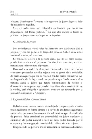 248

HÉCTOR SANTOS

AZUELA

14

Mascaro Nascimento supone la integración de jueces legos al lado
de juz-gadores togados.
Mas, en todo caso, son tribunales autónomos que no tienen
15
dependencia del Poder Judicial, sin que ello impida o limite su
potestad de juzgar con amplio poder de imperium.
C. Auxiliares del proceso
Son consideradas como tales las personas que coadyuvan con el
juzgador y con las partes a lo largo del proceso. Caben entre estos
sujetos el tercero y el tercerista.
Se considera tercero a la persona ajena que no es parte aunque
pueda in-tervenir en el proceso. En términos generales, es toda
persona que se incor-pora al proceso.
Dentro de este orden de ideas, son considerados meros interesados
y ter-ceros procesales aquellos sujetos que no gozan de la condición
de parte, cualquiera que sea su relación con las partes verdaderas. Así
se desprende de la Ley cuando se previene que “toda autoridad o
persona ajena al juicio que tenga conocimiento de hechos o
documentos en su poder que puedan contribuir al esclarecimiento de
la verdad, está obligada a aportarlos, cuan-do sea requerida por la
junta de Conciliación y Arbitraje”.
2. La personalidad en el proceso laboral
Habida cuenta que en materia de trabajo la comparecencia a juicio
podrá realizarse en forma directa o a través de apoderado legalmente
autorizado, nuestro ordenamiento laboral previene que el apoderado
de persona física acreditará su personalidad en juicio mediante la
exhibición de poder notarial o bien de carta poder firmada por el
otorgante y dos testigos, sin necesidad de ratificación ante la junta.
El apoderado de persona moral acreditará su personalidad a través

 