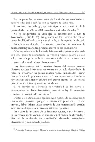 DERECHO PROCESAL DEL TRABAJO: PRINCIPIOS, NATURALEZA

249

Por su parte, los representantes de los sindicatos acreditarán su
persona-lidad con la certificación de registro de la directiva.
Se sostiene, sin embargo, que este tipo de acreditamiento de la
16
personali-dad tan sólo es válido ante las autoridades laborales.
No ha de perderse de vista que de acuerdo con la Ley de
Profesiones (ar-tículo 25), los gestores de los asuntos obreros no
tienen la obligación de contar con el título, en la especie, de abogado
17
o licenciado en derecho, a nuestro entender por motivos de
flexibilización y economía procesal a favor de los trabajadores.
Cabe recordar ahora la figura del litisconsorcio, que se explica en la
doc-trina como la acumulación de varios procesos dentro de uno
solo, cuando se presenta la intervención simultánea de varios actores
18
o demandados en el mismo plano procesal.
Hay litisconsorcio activo cuando dentro del mismo proceso
diversos ac-tores intervienen en contra de un solo demandado. Se
habla de litisconsor-cio pasivo cuando varios demandados figuran
dentro de un solo proceso en contra de un mismo actor. Asimismo,
hay litisconsorcio mixto cuando con-curren dentro de un mismo
proceso varios actores y varios demandados.
Si su práctica se determina por voluntad de las partes el
litisconsorcio se llama facultativo, pero si la ley lo determina,
19
entonces es denominado nece-sario.
Dentro del ordenamiento mexicano, en materia de trabajo, cuando
dos o más personas opongan la misma excepción en el mismo
proceso, deben liti-gar unidas a través de una representación común,
salvo que los litigantes cuenten con intereses opuestos.
En el caso de litisconsorcio de las partes actoras, el nombramiento
de su representante común se señalará en el escrito de demanda, o
bien en la au-diencia de conciliación, demanda, excepciones,
ofrecimiento y admisión de pruebas.
16

Ascencio Romero, Ángel, Manual de derecho procesal del trabajo, México, Trillas,

 