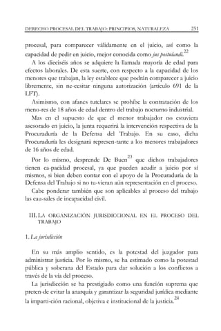 DERECHO PROCESAL DEL TRABAJO: PRINCIPIOS, NATURALEZA

251

procesal, para comparecer válidamente en el juicio, así como la
22
capacidad de pedir en juicio, mejor conocida como jus postulandi.
A los dieciséis años se adquiere la llamada mayoría de edad para
efectos laborales. De esta suerte, con respecto a la capacidad de los
menores que trabajan, la ley establece que podrán comparecer a juicio
libremente, sin ne-cesitar ninguna autorización (artículo 691 de la
LFT).
Asimismo, con afanes tutelares se prohíbe la contratación de los
meno-res de 18 años de edad dentro del trabajo nocturno industrial.
Mas en el supuesto de que el menor trabajador no estuviera
asesorado en juicio, la junta requerirá la intervención respectiva de la
Procuraduría de la Defensa del Trabajo. En su caso, dicha
Procuraduría les designará represen-tante a los menores trabajadores
de 16 años de edad.
23

Por lo mismo, desprende De Buen que dichos trabajadores
tienen ca-pacidad procesal, ya que pueden acudir a juicio por sí
mismos, si bien deben contar con el apoyo de la Procuraduría de la
Defensa del Trabajo si no tu-vieran aún representación en el proceso.
Cabe ponderar también que son aplicables al proceso del trabajo
las cau-sales de incapacidad civil.
III. LA ORGANIZACIÓN JURISDICCIONAL EN EL PROCESO DEL
TRABAJO

1. La jurisdicción
En su más amplio sentido, es la potestad del juzgador para
administrar justicia. Por lo mismo, se ha estimado como la potestad
pública y soberana del Estado para dar solución a los conflictos a
través de la vía del proceso.
La jurisdicción se ha prestigiado como una función suprema que
preten-de evitar la anarquía y garantizar la seguridad jurídica mediante
24
la imparti-ción racional, objetiva e institucional de la justicia.

 
