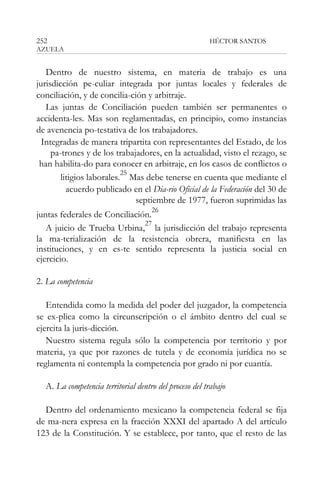 252

HÉCTOR SANTOS

AZUELA

Dentro de nuestro sistema, en materia de trabajo es una
jurisdicción pe-culiar integrada por juntas locales y federales de
conciliación, y de concilia-ción y arbitraje.
Las juntas de Conciliación pueden también ser permanentes o
accidenta-les. Mas son reglamentadas, en principio, como instancias
de avenencia po-testativa de los trabajadores.
Integradas de manera tripartita con representantes del Estado, de los
pa-trones y de los trabajadores, en la actualidad, visto el rezago, se
han habilita-do para conocer en arbitraje, en los casos de conflictos o
25
litigios laborales. Mas debe tenerse en cuenta que mediante el
acuerdo publicado en el Dia-rio Oficial de la Federación del 30 de
septiembre de 1977, fueron suprimidas las
26

juntas federales de Conciliación.
27
A juicio de Trueba Urbina, la jurisdicción del trabajo representa
la ma-terialización de la resistencia obrera, manifiesta en las
instituciones, y en es-te sentido representa la justicia social en
ejercicio.
2. La competencia
Entendida como la medida del poder del juzgador, la competencia
se ex-plica como la circunscripción o el ámbito dentro del cual se
ejercita la juris-dicción.
Nuestro sistema regula sólo la competencia por territorio y por
materia, ya que por razones de tutela y de economía jurídica no se
reglamenta ni contempla la competencia por grado ni por cuantía.
A. La competencia territorial dentro del proceso del trabajo
Dentro del ordenamiento mexicano la competencia federal se fija
de ma-nera expresa en la fracción XXXI del apartado A del artículo
123 de la Constitución. Y se establece, por tanto, que el resto de las

 