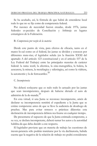 DERECHO PROCESAL DEL TRABAJO: PRINCIPIOS, NATURALEZA

253

Se ha acuñado, así, la fórmula de que habrá de entenderse local
todo lo que no se fije como de competencia federal.
Por razones de necesidad fueron creadas, desde 1976, juntas
federales es-peciales de Conciliación y Arbitraje en lugares
estratégicos de la Federación.
B. Competencia por razón de la materia
Desde este punto de vista, para efectos de eficacia, tanto en el
marco lo-cal como en el federal, las juntas se dividen y conocen por
diferentes mate-rias; el legislador señala (en la fracción XXXI del
apartado A del artículo 123 constitucional y en el artículo 537 de la
Ley Federal del Trabajo) entre las principales materias de carácter
federal: la rama textil, la eléctrica, la cine-matográfica, la hulera, la
azucarera, la minera, la metalúrgica y siderúrgica, así como la vidriera,
la automotriz y la de ferrocarriles.

28

C. Incompetencia
No deberá soslayarse que es nulo todo lo actuado por las juntas
que sean incompetentes, después de haberse dictado el auto de
29
admisión de la de-manda.
En esta virtud, si una Junta se reconoce incompetente, amén de
declarar su incompetencia remitirá el expediente a la Junta que se
estime competente antes de que se lleve la audiencia de desahogo de
pruebas. Mas para evitar retrasos o prácticas dilatorias esta
declaración de incompetencia debiera rea-lizarse en cualquier tiempo.
De presentarse el supuesto de que la Junta estimada competente, a
su vez, se declara incompetente, deberá turnar los autos a la autoridad
habilita-da que deba decidir a este respecto.
El legislador previene que en materia de trabajo las cuestiones de
incom-petencia sólo podrán tramitarse por la vía declinatoria, habida
cuenta que la negativa de la relación de trabajo no podrá considerarse

 