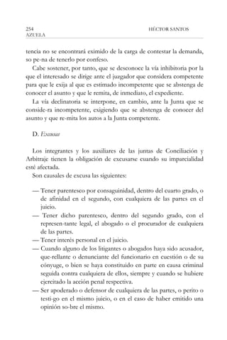 254

HÉCTOR SANTOS

AZUELA

tencia no se encontrará eximido de la carga de contestar la demanda,
so pe-na de tenerlo por confeso.
Cabe sostener, por tanto, que se desconoce la vía inhibitoria por la
que el interesado se dirige ante el juzgador que considera competente
para que le exija al que es estimado incompetente que se abstenga de
conocer el asunto y que le remita, de inmediato, el expediente.
La vía declinatoria se interpone, en cambio, ante la Junta que se
conside-ra incompetente, exigiendo que se abstenga de conocer del
asunto y que re-mita los autos a la Junta competente.
D. Excusas
Los integrantes y los auxiliares de las juntas de Conciliación y
Arbitraje tienen la obligación de excusarse cuando su imparcialidad
esté afectada.
Son causales de excusa las siguientes:
— Tener parentesco por consaguinidad, dentro del cuarto grado, o
de afinidad en el segundo, con cualquiera de las partes en el
juicio.
— Tener dicho parentesco, dentro del segundo grado, con el
represen-tante legal, el abogado o el procurador de cualquiera
de las partes.
— Tener interés personal en el juicio.
— Cuando alguno de los litigantes o abogados haya sido acusador,
que-rellante o denunciante del funcionario en cuestión o de su
cónyuge, o bien se haya constituido en parte en causa criminal
seguida contra cualquiera de ellos, siempre y cuando se hubiere
ejercitado la acción penal respectiva.
— Ser apoderado o defensor de cualquiera de las partes, o perito o
testi-go en el mismo juicio, o en el caso de haber emitido una
opinión so-bre el mismo.

 