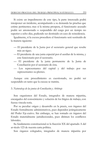 DERECHO PROCESAL DEL TRABAJO: PRINCIPIOS, NATURALEZA

255

Si existe un impedimento de este tipo, la parte interesada podrá
interponer un incidente, acompañando a su demanda las pruebas que
estime pertinentes; mas si la misma prospera, el funcionario acusado
podrá ser amonestado o suspendido del cargo por un tiempo no
superior a ocho días, pudiendo ser destituido en caso de reincidencia.
Igualmente, si la excusa procediere el funcionario será sustituido de
la manera siguiente:
— El presidente de la Junta por el secretario general que resulte
más an-tiguo.
— El presidente de una junta especial por el auxiliar de la misma, y
este funcionario por el secretario.
— El presidente de la junta permanente de la Junta de
Conciliación por el secretario de ésta.
— Los representantes del capital y del trabajo por sus
representantes su-plentes.
Aunque este procedimiento es cuestionado, no podrá ser
suspendido en tanto que la excusa se tramita.
3. Naturaleza de las juntas de Conciliación y Arbitraje
Son organismos del Estado, integrados de manera tripartita,
encargados del conocimiento y solución de los litigios de trabajo, con
fuerza vincula-toria.
Por su peculiar origen y desarrollo en la praxis, son órganos del
Estado formalmente administrativos, pues dependen jerárquicamente
del Poder Eje-cutivo. Sin embargo, se han tornado en órganos del
Estado materialmente jurisdiccionales, pues dirimen los conflictos
laborales.
Su fundamento constitucional es la fracción XX del apartado A del
ar-tículo 123 de nuestra carta política.
Son órganos colegiados, integrados de manera tripartita por

 