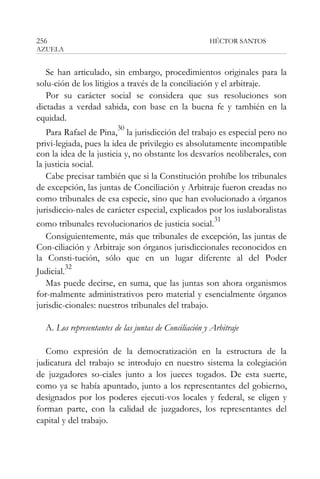 256

HÉCTOR SANTOS

AZUELA

Se han articulado, sin embargo, procedimientos originales para la
solu-ción de los litigios a través de la conciliación y el arbitraje.
Por su carácter social se considera que sus resoluciones son
dictadas a verdad sabida, con base en la buena fe y también en la
equidad.
30

Para Rafael de Pina, la jurisdicción del trabajo es especial pero no
privi-legiada, pues la idea de privilegio es absolutamente incompatible
con la idea de la justicia y, no obstante los desvaríos neoliberales, con
la justicia social.
Cabe precisar también que si la Constitución prohíbe los tribunales
de excepción, las juntas de Conciliación y Arbitraje fueron creadas no
como tribunales de esa especie, sino que han evolucionado a órganos
jurisdiccio-nales de carácter especial, explicados por los iuslaboralistas
31
como tribunales revolucionarios de justicia social.
Consiguientemente, más que tribunales de excepción, las juntas de
Con-ciliación y Arbitraje son órganos jurisdiccionales reconocidos en
la Consti-tución, sólo que en un lugar diferente al del Poder
32
Judicial.
Mas puede decirse, en suma, que las juntas son ahora organismos
for-malmente administrativos pero material y esencialmente órganos
jurisdic-cionales: nuestros tribunales del trabajo.
A. Los representantes de las juntas de Conciliación y Arbitraje
Como expresión de la democratización en la estructura de la
judicatura del trabajo se introdujo en nuestro sistema la colegiación
de juzgadores so-ciales junto a los jueces togados. De esta suerte,
como ya se había apuntado, junto a los representantes del gobierno,
designados por los poderes ejecuti-vos locales y federal, se eligen y
forman parte, con la calidad de juzgadores, los representantes del
capital y del trabajo.

 