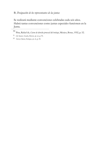 B. Designación de los representantes de las juntas
Se realizará mediante convenciones celebradas cada seis años.
Habrá tantas convenciones como juntas especiales funcionen en la
Junta.
30

Pina, Rafael de, Curso de derecho procesal del trabajo, México, Botas, 1952, p. 52.

31 Cfr. Santos Azuela, Héctor, op. cit., p. 95.
32 Arroyo Sáenz, Enrique, op. cit., p. 50.

 