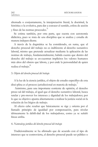 242

HÉCTOR SANTOS

AZUELA

alternada o conjuntamente, la interpretación literal, la doctrinal, la
histórica o la evolutiva, para dar a conocer el sentido, esfera de acción
5
y fines de las normas procesales.
Se estima también, por otra parte, que cuenta con autonomía
didáctica, pues se trata de una disciplina que se analiza y estudia de
manera indepen-diente.
A través de la dogmática se ha considerado, en suma, que el
derecho procesal del trabajo no es indiferente al derecho sustantivo
laboral, mismo que pretende actualizar mediante la aplicación de las
normas de trabajo, fundamentalmente; habida cuenta que dentro del
derecho del trabajo se en-cuentran implícitos los valores humanos
más altos del obrero que labora, y por ende la personalidad de quien
realiza el trabajo.

6

3. Objeto del derecho procesal del trabajo
A la luz de la ciencia jurídica, el objeto de estudio específico de esta
7
disci-plina es el proceso jurisdiccional en materia de trabajo.
Asimismo, para una importante corriente de opinión, el derecho
proce-sal del trabajo, al igual que el derecho sustantivo laboral, busca
tutelar y pro-mover los intereses y dignidad de los trabajadores; por
lo que su objetivo apunta abiertamente a realizar la justicia social en la
solución de los litigios de trabajo.
Al efecto cabe resaltar que básicamente se rige y orienta por el
llamado principio de igualdad por compensación, para nivelar
idóneamente la debili-dad de los trabajadores, como ya se señaló
líneas arriba.
4. Naturaleza jurídica del derecho procesal del trabajo
Tradicionalmente se ha afirmado que de acuerdo con el tipo de
intereses que se controvierta, el derecho procesal puede ser público o

 