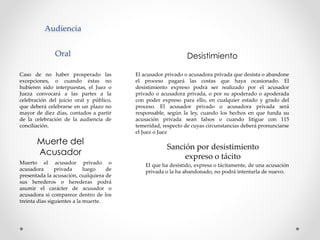 Audiencia
Oral
Caso de no haber prosperado las
excepciones, o cuando éstas no
hubieren sido interpuestas, el Juez o
Jueza convocará a las partes a la
celebración del juicio oral y público,
que deberá celebrarse en un plazo no
mayor de diez días, contados a partir
de la celebración de la audiencia de
conciliación.
El acusador privado o acusadora privada que desista o abandone
el proceso pagará las costas que haya ocasionado. El
desistimiento expreso podrá ser realizado por el acusador
privado o acusadora privada, o por su apoderado o apoderada
con poder expreso para ello, en cualquier estado y grado del
proceso. El acusador privado o acusadora privada será
responsable, según la ley, cuando los hechos en que funda su
acusación privada sean falsos o cuando litigue con 115
temeridad, respecto de cuyas circunstancias deberá pronunciarse
el Juez o Juez
Desistimiento
Muerto el acusador privado o
acusadora privada luego de
presentada la acusación, cualquiera de
sus herederos o herederas podrá
asumir el carácter de acusador o
acusadora si comparece dentro de los
treinta días siguientes a la muerte.
Muerte del
Acusador
El que ha desistido, expresa o tácitamente, de una acusación
privada o la ha abandonado, no podrá intentarla de nuevo.
Sanción por desistimiento
expreso o tácito
 