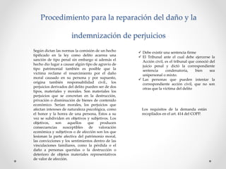 Procedimiento para la reparación del daño y la
indemnización de perjuicios
Según dictan las normas la comisión de un hecho
tipificado en la ley como delito acarrea una
sanción de tipo penal sin embargo si además el
hecho dio lugar a causar algún tipo de agravio de
tipo patrimonial también es posible que la
victima reclame el resarcimiento por el daño
moral causado en su persona y por supuesto,
origina también responsabilidad civil., los
perjuicios derivados del delito pueden ser de dos
tipos, materiales y morales. Son materiales los
perjuicios que se concretan en la destrucción,
privación o disminución de bienes de contenido
económico. Serian morales, los perjuicios que
afectan intereses de naturaleza psicológica, como
el honor y la honra de una persona, Estos a su
vez se subdividen en objetivos y subjetivos. Los
objetivos, son aquellos que producen
consecuencias susceptibles de valoración
económica y subjetivos o de afección son los que
lesionan la parte afectiva del patrimonio moral,
las convicciones y los sentimientos dentro de las
vinculaciones familiares, como la pérdida o el
daño a personas queridas o la destrucción o
deterioro de objetos materiales representativos
de valor de afección.
 Debe existir una sentencia firme
 El Tribunal ante el cual debe ejercerse la
Acción civil, es el tribunal que conoció del
juicio penal y dictó la correspondiente
sentencia condenatoria, bien sea
unipersonal o mixto.
 Las personas que pueden intentar la
correspondiente acción civil, que no son
otras que la víctima del delito
Los requisitos de la demanda están
recopilados en el art. 414 del COPP.
 