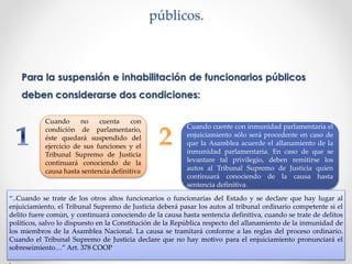 públicos.
Para la suspensión e inhabilitación de funcionarios públicos
deben considerarse dos condiciones:
Cuando no cuenta con
condición de parlamentario,
éste quedará suspendido del
ejercicio de sus funciones y el
Tribunal Supremo de Justicia
continuará conociendo de la
causa hasta sentencia definitiva
Cuando cuente con inmunidad parlamentaria el
enjuiciamiento sólo será procedente en caso de
que la Asamblea acuerde el allanamiento de la
inmunidad parlamentaria. En caso de que se
levantare tal privilegio, deben remitirse los
autos al Tribunal Supremo de Justicia quien
continuará conociendo de la causa hasta
sentencia definitiva.
“..Cuando se trate de los otros altos funcionarios o funcionarias del Estado y se declare que hay lugar al
enjuiciamiento, el Tribunal Supremo de Justicia deberá pasar los autos al tribunal ordinario competente si el
delito fuere común, y continuará conociendo de la causa hasta sentencia definitiva, cuando se trate de delitos
políticos, salvo lo dispuesto en la Constitución de la República respecto del allanamiento de la inmunidad de
los miembros de la Asamblea Nacional. La causa se tramitará conforme a las reglas del proceso ordinario.
Cuando el Tribunal Supremo de Justicia declare que no hay motivo para el enjuiciamiento pronunciará el
sobreseimiento…” Art. 378 COOP
.
 