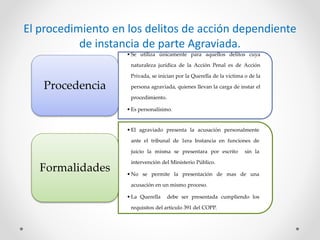 El procedimiento en los delitos de acción dependiente
de instancia de parte Agraviada.
•Se utiliza únicamente para aquellos delitos cuya
naturaleza jurídica de la Acción Penal es de Acción
Privada, se inician por la Querella de la víctima o de la
persona agraviada, quienes llevan la carga de instar el
procedimiento.
•Es personalísimo.
Procedencia
•El agraviado presenta la acusación personalmente
ante el tribunal de 1era Instancia en funciones de
juicio la misma se presentara por escrito sin la
intervención del Ministerio Público.
•No se permite la presentación de mas de una
acusación en un mismo proceso.
•La Querella debe ser presentada cumpliendo los
requisitos del articulo 391 del COPP.
Formalidades
 