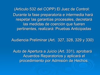 (Articulo 532 del COPP) El Juez de Control:  Durante la fase preparatoria e intermedia hará respetar las garantías procesales, decretará las medidas de coerción que fueren pertinentes, realizará: Pruebas Anticipadas Audiencia Preliminar (Art.  327, 328, 329 y 330) Auto de Apertura a Juicio (Art. 331), aprobará Acuerdos Reparatorios y aplicará el procedimiento por Admisión de Hechos. 