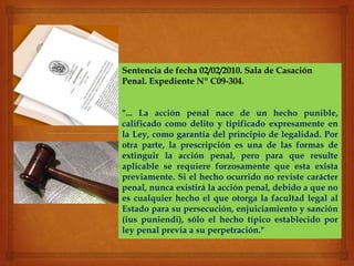 Sentencia de fecha 02/02/2010. Sala de Casación
Penal. Expediente Nº C09-304.
"... La acción penal nace de un hecho punible,
calificado como delito y tipificado expresamente en
la Ley, como garantía del principio de legalidad. Por
otra parte, la prescripción es una de las formas de
extinguir la acción penal, pero para que resulte
aplicable se requiere forzosamente que esta exista
previamente. Si el hecho ocurrido no reviste carácter
penal, nunca existirá la acción penal, debido a que no
es cualquier hecho el que otorga la facultad legal al
Estado para su persecución, enjuiciamiento y sanción
(ius puniendi), sólo el hecho típico establecido por
ley penal previa a su perpetración."
 