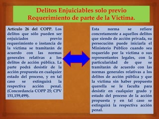 Delitos Enjuiciables solo previo
Requerimiento de parte de la Victima.
Artículo 26 del COPP. Los
delitos que sólo pueden ser
enjuiciados previo
requerimiento o instancia de
la víctima se tramitarán de
acuerdo con las normas
generales relativas a los
delitos de acción pública. La
parte podrá desistir de la
acción propuesta en cualquier
estado del proceso, y en tal
caso se extinguirá la
respectiva acción penal.
(Concordancia COPP 25; CPV
151,159,499).
Esta norma se refiere
concretamente a aquellos delitos
que siendo de acción privada, su
persecución puede iniciarla el
Ministerio Público cuando sea
requerido por la víctima o sus
representantes legales, con la
particularidad de que se
tramitarán de acuerdo con las
normas generales relativas a los
delitos de acción pública y que
la víctima sin haber propuesto
querella se le faculta para
desistir en cualquier grado y
estado del proceso de la acción
propuesta y en tal caso se
extinguirá la respectiva acción
penal.
 