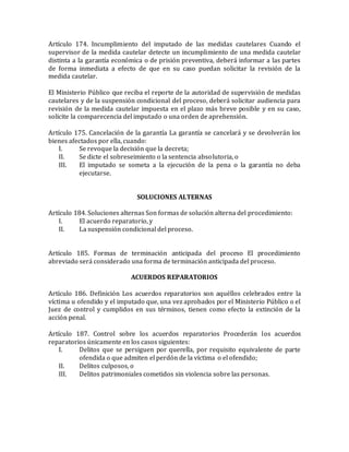 Artículo 174. Incumplimiento del imputado de las medidas cautelares Cuando el
supervisor de la medida cautelar detecte un incumplimiento de una medida cautelar
distinta a la garantía económica o de prisión preventiva, deberá informar a las partes
de forma inmediata a efecto de que en su caso puedan solicitar la revisión de la
medida cautelar.
El Ministerio Público que reciba el reporte de la autoridad de supervisión de medidas
cautelares y de la suspensión condicional del proceso, deberá solicitar audiencia para
revisión de la medida cautelar impuesta en el plazo más breve posible y en su caso,
solicite la comparecencia del imputado o una orden de aprehensión.
Artículo 175. Cancelación de la garantía La garantía se cancelará y se devolverán los
bienes afectados por ella, cuando:
I. Se revoque la decisión que la decreta;
II. Se dicte el sobreseimiento o la sentencia absolutoria, o
III. El imputado se someta a la ejecución de la pena o la garantía no deba
ejecutarse.
SOLUCIONES ALTERNAS
Artículo 184. Soluciones alternas Son formas de solución alterna del procedimiento:
I. El acuerdo reparatorio, y
II. La suspensión condicional del proceso.
Artículo 185. Formas de terminación anticipada del proceso El procedimiento
abreviado será considerado una forma de terminación anticipada del proceso.
ACUERDOS REPARATORIOS
Artículo 186. Definición Los acuerdos reparatorios son aquéllos celebrados entre la
víctima u ofendido y el imputado que, una vez aprobados por el Ministerio Público o el
Juez de control y cumplidos en sus términos, tienen como efecto la extinción de la
acción penal.
Artículo 187. Control sobre los acuerdos reparatorios Procederán los acuerdos
reparatorios únicamente en los casos siguientes:
I. Delitos que se persiguen por querella, por requisito equivalente de parte
ofendida o que admiten el perdón de la víctima o el ofendido;
II. Delitos culposos, o
III. Delitos patrimoniales cometidos sin violencia sobre las personas.
 