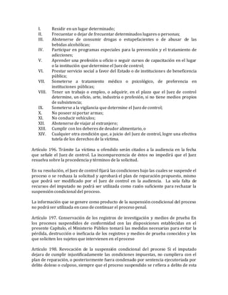 I. Residir en un lugar determinado;
II. Frecuentar o dejar de frecuentar determinados lugares o personas;
III. Abstenerse de consumir drogas o estupefacientes o de abusar de las
bebidas alcohólicas;
IV. Participar en programas especiales para la prevención y el tratamiento de
adicciones;
V. Aprender una profesión u oficio o seguir cursos de capacitación en el lugar
o la institución que determine el Juez de control;
VI. Prestar servicio social a favor del Estado o de instituciones de beneficencia
pública;
VII. Someterse a tratamiento médico o psicológico, de preferencia en
instituciones públicas;
VIII. Tener un trabajo o empleo, o adquirir, en el plazo que el Juez de control
determine, un oficio, arte, industria o profesión, si no tiene medios propios
de subsistencia;
IX. Someterse a la vigilancia que determine el Juez de control;
X. No poseer ni portar armas;
XI. No conducir vehículos;
XII. Abstenerse de viajar al extranjero;
XIII. Cumplir con los deberes de deudor alimentario, o
XIV. Cualquier otra condición que, a juicio del Juez de control, logre una efectiva
tutela de los derechos de la víctima.
Artículo 196. Trámite La víctima u ofendido serán citados a la audiencia en la fecha
que señale el Juez de control. La incomparecencia de éstos no impedirá que el Juez
resuelva sobre la procedencia y términos de la solicitud.
En su resolución, el Juez de control fijará las condiciones bajo las cuales se suspende el
proceso o se rechaza la solicitud y aprobará el plan de reparación propuesto, mismo
que podrá ser modificado por el Juez de control en la audiencia. La sola falta de
recursos del imputado no podrá ser utilizada como razón suficiente para rechazar la
suspensión condicional del proceso.
La información que se genere como producto de la suspensión condicional del proceso
no podrá ser utilizada en caso de continuar el proceso penal.
Artículo 197. Conservación de los registros de investigación y medios de prueba En
los procesos suspendidos de conformidad con las disposiciones establecidas en el
presente Capítulo, el Ministerio Público tomará las medidas necesarias para evitar la
pérdida, destrucción o ineficacia de los registros y medios de prueba conocidos y los
que soliciten los sujetos que intervienen en el proceso
Artículo 198. Revocación de la suspensión condicional del proceso Si el imputado
dejara de cumplir injustificadamente las condiciones impuestas, no cumpliera con el
plan de reparación, o posteriormente fuera condenado por sentencia ejecutoriada por
delito doloso o culposo, siempre que el proceso suspendido se refiera a delito de esta
 