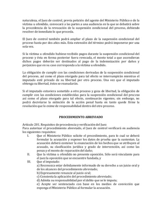 naturaleza, el Juez de control, previa petición del agente del Ministerio Público o de la
víctima u ofendido, convocará a las partes a una audiencia en la que se debatirá sobre
la procedencia de la revocación de la suspensión condicional del proceso, debiendo
resolver de inmediato lo que proceda.
El Juez de control también podrá ampliar el plazo de la suspensión condicional del
proceso hasta por dos años más. Esta extensión del término podrá imponerse por una
sola vez.
Si la víctima u ofendido hubiese recibido pagos durante la suspensión condicional del
proceso y ésta en forma posterior fuera revocada, el monto total a que ascendieran
dichos pagos deberán ser destinados al pago de la indemnización por daños y
perjuicios que en su caso corresponda a la víctima u ofendido.
La obligación de cumplir con las condiciones derivadas de la suspensión condicional
del proceso, así como el plazo otorgado para tal efecto se interrumpirán mientras el
imputado esté privado de su libertad por otro proceso. Una vez que el imputado
obtenga su libertad, éstos se reanudarán.
Si el imputado estuviera sometido a otro proceso y goza de libertad, la obligación de
cumplir con las condiciones establecidas para la suspensión condicional del proceso
así como el plazo otorgado para tal efecto, continuarán vigentes; sin embargo, no
podrá decretarse la extinción de la acción penal hasta en tanto quede firme la
resolución que lo exime de responsabilidad dentro del otro proceso.
PROCEDIMIENTO ABREVIADO
Artículo 201. Requisitos de procedencia y verificación del Juez
Para autorizar el procedimiento abreviado, el Juez de control verificará en audiencia
los siguientes requisitos:
I. Que el Ministerio Público solicite el procedimiento, para lo cual se deberá
formular la acusación y exponer los datos de prueba que la sustentan. La
acusación deberá contener la enunciación de los hechos que se atribuyen al
acusado, su clasificación jurídica y grado de intervención, así como las
penas y el monto de reparación del daño;
II. Que la víctima u ofendido no presente oposición. Sólo será vinculante para
el juez la oposición que se encuentre fundada, y
III. Que el imputado:
a) Reconozca estar debidamente informado de su derecho a un juicio oral y
de los alcances del procedimiento abreviado;
b) Expresamente renuncie al juicio oral;
c) Consienta la aplicación del procedimiento abreviado;
d) Admita su responsabilidad por el delito que se le imputa;
e) Acepte ser sentenciado con base en los medios de convicción que
exponga el Ministerio Público al formular la acusación.
 