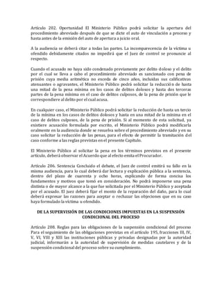 Artículo 202. Oportunidad El Ministerio Público podrá solicitar la apertura del
procedimiento abreviado después de que se dicte el auto de vinculación a proceso y
hasta antes de la emisión del auto de apertura a juicio oral.
A la audiencia se deberá citar a todas las partes. La incomparecencia de la víctima u
ofendido debidamente citados no impedirá que el Juez de control se pronuncie al
respecto.
Cuando el acusado no haya sido condenado previamente por delito doloso y el delito
por el cual se lleva a cabo el procedimiento abreviado es sancionado con pena de
prisión cuya media aritmética no exceda de cinco años, incluidas sus calificativas
atenuantes o agravantes, el Ministerio Público podrá solicitar la reducción de hasta
una mitad de la pena mínima en los casos de delitos dolosos y hasta dos terceras
partes de la pena mínima en el caso de delitos culposos, de la pena de prisión que le
correspondiere al delito por el cual acusa.
En cualquier caso, el Ministerio Público podrá solicitar la reducción de hasta un tercio
de la mínima en los casos de delitos dolosos y hasta en una mitad de la mínima en el
caso de delitos culposos, de la pena de prisión. Si al momento de esta solicitud, ya
existiere acusación formulada por escrito, el Ministerio Público podrá modificarla
oralmente en la audiencia donde se resuelva sobre el procedimiento abreviado y en su
caso solicitar la reducción de las penas, para el efecto de permitir la tramitación del
caso conforme a las reglas previstas en el presente Capítulo.
El Ministerio Público al solicitar la pena en los términos previstos en el presente
artículo, deberá observar el Acuerdo que al efecto emita el Procurador.
Artículo 206. Sentencia Concluido el debate, el Juez de control emitirá su fallo en la
misma audiencia, para lo cual deberá dar lectura y explicación pública a la sentencia,
dentro del plazo de cuarenta y ocho horas, explicando de forma concisa los
fundamentos y motivos que tomó en consideración. No podrá imponerse una pena
distinta o de mayor alcance a la que fue solicitada por el Ministerio Público y aceptada
por el acusado. El juez deberá fijar el monto de la reparación del daño, para lo cual
deberá expresar las razones para aceptar o rechazar las objeciones que en su caso
haya formulado la víctima u ofendido.
DE LA SUPERVISIÓN DE LAS CONDICIONES IMPUESTAS EN LA SUSPENSIÓN
CONDICIONAL DEL PROCESO
Artículo 208. Reglas para las obligaciones de la suspensión condicional del proceso
Para el seguimiento de las obligaciones previstas en el artículo 195, fracciones III, IV,
V, VI, VIII y XIII las instituciones públicas y privadas designadas por la autoridad
judicial, informarán a la autoridad de supervisión de medidas cautelares y de la
suspensión condicional del proceso sobre su cumplimiento.
 