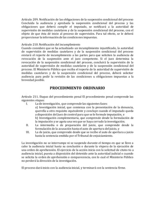 Artículo 209. Notificación de las obligaciones de la suspensión condicional del proceso
Concluida la audiencia y aprobada la suspensión condicional del proceso y las
obligaciones que deberá cumplir el imputado, se notificará a la autoridad de
supervisión de medidas cautelares y de la suspensión condicional del proceso, con el
objeto de que ésta dé inicio al proceso de supervisión. Para tal efecto, se le deberá
proporcionar la información de las condiciones impuestas.
Artículo 210. Notificación del incumplimiento
Cuando considere que se ha actualizado un incumplimiento injustificado, la autoridad
de supervisión de medidas cautelares y de la suspensión condicional del proceso
enviará el reporte de incumplimiento a las partes para que soliciten la audiencia de
revocación de la suspensión ante el juez competente. Si el juez determina la
revocación de la suspensión condicional del proceso, concluirá la supervisión de la
autoridad de supervisión de medidas cautelares y de la suspensión condicional del
proceso. El Ministerio Público que reciba el reporte de la autoridad de supervisión de
medidas cautelares y de la suspensión condicional del proceso, deberá solicitar
audiencia para pedir la revisión de las condiciones u obligaciones impuestas a la
brevedad posible.
PROCEDIMIENTO ORDINARIO
Artículo 211. Etapas del procedimiento penal El procedimiento penal comprende las
siguientes etapas:
I. La de investigación, que comprende las siguientes fases:
a) Investigación inicial, que comienza con la presentación de la denuncia,
querella u otro requisito equivalente y concluye cuando el imputado queda
a disposición del Juez de control para que se le formule imputación, e
b) Investigación complementaria, que comprende desde la formulación de
la imputación y se agota una vez que se haya cerrado la investigación;
II. La intermedia o de preparación del juicio, que comprende desde la
formulación de la acusación hasta el auto de apertura del juicio, y
III. La de juicio, que comprende desde que se recibe el auto de apertura a juicio
hasta la sentencia emitida por el Tribunal de enjuiciamiento.
La investigación no se interrumpe ni se suspende durante el tiempo en que se lleve a
cabo la audiencia inicial hasta su conclusión o durante la víspera de la ejecución de
una orden de aprehensión. El ejercicio de la acción inicia con la solicitud de citatorio a
audiencia inicial, puesta a disposición del detenido ante la autoridad judicial o cuando
se solicita la orden de aprehensión o comparecencia, con lo cual el Ministerio Público
no perderá la dirección de la investigación.
El proceso dará inicio con la audiencia inicial, y terminará con la sentencia firme.
 