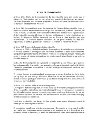 ETAPA DE INVESTIGACIÓN
Artículo 213. Objeto de la investigación La investigación tiene por objeto que el
Ministerio Público reúna indicios para el esclarecimiento de los hechos y, en su caso,
los datos de prueba para sustentar el ejercicio de la acción penal, la acusación contra
el imputado y la reparación del daño.
Artículo 216. Proposición de actos de investigación Durante la investigación, tanto el
imputado cuando haya comparecido o haya sido entrevistado, como su Defensor, así
como la víctima u ofendido, podrán solicitar al Ministerio Público todos aquellos actos
de investigación que consideraren pertinentes y útiles para el esclarecimiento de los
hechos. El Ministerio Público ordenará que se lleven a cabo aquellos que sean
conducentes. La solicitud deberá resolverse en un plazo máximo de tres días
siguientes a la fecha en que se haya formulado la petición al Ministerio Público.
Artículo 217. Registro de los actos de investigación
El Ministerio Público y la Policía deberán dejar registro de todas las actuaciones que
se realicen durante la investigación de los delitos, utilizando al efecto cualquier medio
que permita garantizar que la información recabada sea completa, íntegra y exacta, así
como el acceso a la misma por parte de los sujetos que de acuerdo con la ley tuvieren
derecho a exigirlo.
Cada acto de investigación se registrará por separado, y será firmado por quienes
hayan intervenido. Si no quisieren o no pudieren firmar, se imprimirá su huella digital.
En caso de que esto no sea posible o la persona se niegue a imprimir su huella, se hará
constar el motivo.
El registro de cada actuación deberá contener por lo menos la indicación de la fecha,
hora y lugar en que se haya efectuado, identificación de los servidores públicos y
demás personas que hayan intervenido y una breve descripción de la actuación y, en
su caso, de sus resultados.
Artículo 218. Reserva de los actos de investigación
Los registros de la investigación, así como todos los documentos, independientemente
de su contenido o naturaleza, los objetos, los registros de voz e imágenes o cosas que
le estén relacionados, son estrictamente reservados, por lo que únicamente las partes,
podrán tener acceso a los mismos, con las limitaciones establecidas en este Código y
demás disposiciones aplicables.
La víctima u ofendido y su Asesor Jurídico podrán tener acceso a los registros de la
investigación en cualquier momento.
El imputado y su defensor podrán tener acceso a ellos cuando se encuentre detenido,
sea citado para comparecer como imputado o sea sujeto de un acto de molestia y se
pretenda recibir su entrevista, a partir de este momento ya no podrán mantenerse en
 