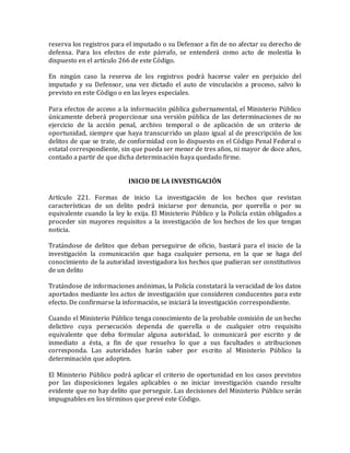 reserva los registros para el imputado o su Defensor a fin de no afectar su derecho de
defensa. Para los efectos de este párrafo, se entenderá como acto de molestia lo
dispuesto en el artículo 266 de este Código.
En ningún caso la reserva de los registros podrá hacerse valer en perjuicio del
imputado y su Defensor, una vez dictado el auto de vinculación a proceso, salvo lo
previsto en este Código o en las leyes especiales.
Para efectos de acceso a la información pública gubernamental, el Ministerio Público
únicamente deberá proporcionar una versión pública de las determinaciones de no
ejercicio de la acción penal, archivo temporal o de aplicación de un criterio de
oportunidad, siempre que haya transcurrido un plazo igual al de prescripción de los
delitos de que se trate, de conformidad con lo dispuesto en el Código Penal Federal o
estatal correspondiente, sin que pueda ser menor de tres años, ni mayor de doce años,
contado a partir de que dicha determinación haya quedado firme.
INICIO DE LA INVESTIGACIÓN
Artículo 221. Formas de inicio La investigación de los hechos que revistan
características de un delito podrá iniciarse por denuncia, por querella o por su
equivalente cuando la ley lo exija. El Ministerio Público y la Policía están obligados a
proceder sin mayores requisitos a la investigación de los hechos de los que tengan
noticia.
Tratándose de delitos que deban perseguirse de oficio, bastará para el inicio de la
investigación la comunicación que haga cualquier persona, en la que se haga del
conocimiento de la autoridad investigadora los hechos que pudieran ser constitutivos
de un delito
Tratándose de informaciones anónimas, la Policía constatará la veracidad de los datos
aportados mediante los actos de investigación que consideren conducentes para este
efecto. De confirmarse la información, se iniciará la investigación correspondiente.
Cuando el Ministerio Público tenga conocimiento de la probable comisión de un hecho
delictivo cuya persecución dependa de querella o de cualquier otro requisito
equivalente que deba formular alguna autoridad, lo comunicará por escrito y de
inmediato a ésta, a fin de que resuelva lo que a sus facultades o atribuciones
corresponda. Las autoridades harán saber por escrito al Ministerio Público la
determinación que adopten.
El Ministerio Público podrá aplicar el criterio de oportunidad en los casos previstos
por las disposiciones legales aplicables o no iniciar investigación cuando resulte
evidente que no hay delito que perseguir. Las decisiones del Ministerio Público serán
impugnables en los términos que prevé este Código.
 