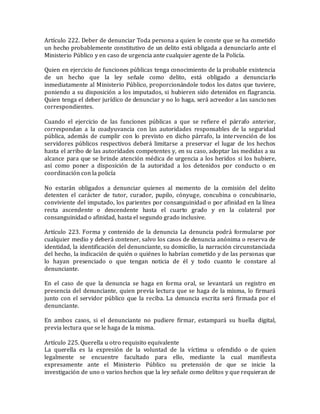 Artículo 222. Deber de denunciar Toda persona a quien le conste que se ha cometido
un hecho probablemente constitutivo de un delito está obligada a denunciarlo ante el
Ministerio Público y en caso de urgencia ante cualquier agente de la Policía.
Quien en ejercicio de funciones públicas tenga conocimiento de la probable existencia
de un hecho que la ley señale como delito, está obligado a denunciarlo
inmediatamente al Ministerio Público, proporcionándole todos los datos que tuviere,
poniendo a su disposición a los imputados, si hubieren sido detenidos en flagrancia.
Quien tenga el deber jurídico de denunciar y no lo haga, será acreedor a las sanciones
correspondientes.
Cuando el ejercicio de las funciones públicas a que se refiere el párrafo anterior,
correspondan a la coadyuvancia con las autoridades responsables de la seguridad
pública, además de cumplir con lo previsto en dicho párrafo, la intervención de los
servidores públicos respectivos deberá limitarse a preservar el lugar de los hechos
hasta el arribo de las autoridades competentes y, en su caso, adoptar las medidas a su
alcance para que se brinde atención médica de urgencia a los heridos si los hubiere,
así como poner a disposición de la autoridad a los detenidos por conducto o en
coordinación con la policía
No estarán obligados a denunciar quienes al momento de la comisión del delito
detenten el carácter de tutor, curador, pupilo, cónyuge, concubina o concubinario,
conviviente del imputado, los parientes por consanguinidad o por afinidad en la línea
recta ascendente o descendente hasta el cuarto grado y en la colateral por
consanguinidad o afinidad, hasta el segundo grado inclusive.
Artículo 223. Forma y contenido de la denuncia La denuncia podrá formularse por
cualquier medio y deberá contener, salvo los casos de denuncia anónima o reserva de
identidad, la identificación del denunciante, su domicilio, la narración circunstanciada
del hecho, la indicación de quién o quiénes lo habrían cometido y de las personas que
lo hayan presenciado o que tengan noticia de él y todo cuanto le constare al
denunciante.
En el caso de que la denuncia se haga en forma oral, se levantará un registro en
presencia del denunciante, quien previa lectura que se haga de la misma, lo firmará
junto con el servidor público que la reciba. La denuncia escrita será firmada por el
denunciante.
En ambos casos, si el denunciante no pudiere firmar, estampará su huella digital,
previa lectura que se le haga de la misma.
Artículo 225. Querella u otro requisito equivalente
La querella es la expresión de la voluntad de la víctima u ofendido o de quien
legalmente se encuentre facultado para ello, mediante la cual manifiesta
expresamente ante el Ministerio Público su pretensión de que se inicie la
investigación de uno o varios hechos que la ley señale como delitos y que requieran de
 