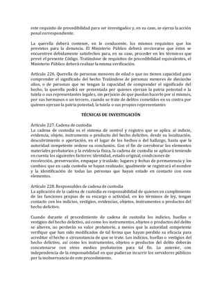 este requisito de procedibilidad para ser investigados y, en su caso, se ejerza la acción
penal correspondiente.
La querella deberá contener, en lo conducente, los mismos requisitos que los
previstos para la denuncia. El Ministerio Público deberá cerciorarse que éstos se
encuentren debidamente satisfechos para, en su caso, proceder en los términos que
prevé el presente Código. Tratándose de requisitos de procedibilidad equivalentes, el
Ministerio Público deberá realizar la misma verificación.
Artículo 226. Querella de personas menores de edad o que no tienen capacidad para
comprender el significado del hecho Tratándose de personas menores de dieciocho
años, o de personas que no tengan la capacidad de comprender el significado del
hecho, la querella podrá ser presentada por quienes ejerzan la patria potestad o la
tutela o sus representantes legales, sin perjuicio de que puedan hacerlo por sí mismos,
por sus hermanos o un tercero, cuando se trate de delitos cometidos en su contra por
quienes ejerzan la patria potestad, la tutela o sus propios representantes
TÉCNICAS DE INVESTIGACIÓN
Artículo 227. Cadena de custodia
La cadena de custodia es el sistema de control y registro que se aplica al indicio,
evidencia, objeto, instrumento o producto del hecho delictivo, desde su localización,
descubrimiento o aportación, en el lugar de los hechos o del hallazgo, hasta que la
autoridad competente ordene su conclusión. Con el fin de corroborar los elementos
materiales probatorios y la evidencia física, la cadena de custodia se aplicará teniendo
en cuenta los siguientes factores: identidad, estado original, condiciones de
recolección, preservación, empaque y traslado; lugares y fechas de permanencia y los
cambios que en cada custodia se hayan realizado; igualmente se registrará el nombre
y la identificación de todas las personas que hayan estado en contacto con esos
elementos.
Artículo 228. Responsables de cadena de custodia
La aplicación de la cadena de custodia es responsabilidad de quienes en cumplimiento
de las funciones propias de su encargo o actividad, en los términos de ley, tengan
contacto con los indicios, vestigios, evidencias, objetos, instrumentos o productos del
hecho delictivo.
Cuando durante el procedimiento de cadena de custodia los indicios, huellas o
vestigios del hecho delictivo, así como los instrumentos, objetos o productos del delito
se alteren, no perderán su valor probatorio, a menos que la autoridad competente
verifique que han sido modificados de tal forma que hayan perdido su eficacia para
acreditar el hecho o circunstancia de que se trate. Los indicios, huellas o vestigios del
hecho delictivo, así como los instrumentos, objetos o productos del delito deberán
concatenarse con otros medios probatorios para tal fin. Lo anterior, con
independencia de la responsabilidad en que pudieran incurrir los servidores públicos
por la inobservancia de este procedimiento.
 