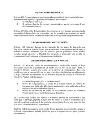 PROVIDENCIAS PRECAUTORIAS
Artículo 138. Providencias precautorias para la restitución de derechos de la víctima
podrán solicitar al juez las siguientes providencias precautorias:
I. El embargo de bienes, y
II. II. La inmovilización de cuentas y demás valores que se encuentren dentro
del sistema financiero.
Artículo 139. Duración de las medidas de protección y providencias precautorias La
imposición de las medidas de protección y de las providencias precautorias tendrá
una duración máxima de sesenta días naturales, prorrogables hasta por treinta días.
LIBERTAD DURANTE LA INVESTIGACIÓN
Artículo 140. Libertad durante la investigación En los casos de detención por
flagrancia, cuando se trate de delitos que no merezcan prisión preventiva oficiosa y el
Ministerio Público determine que no solicitará prisión preventiva como medida
cautelar, podrá disponer la libertad del imputado o imponerle una medida de
protección en los términos de lo dispuesto por este Código
CONDUCCIÓN DEL IMPUTADO A PROCESO
Artículo 141. Citatorio, orden de comparecencia y aprehensión Cuando se haya
presentado denuncia o querella de un hecho que la ley señale como delito, el
Ministerio Público anuncie que obran en la carpeta de investigación datos que
establezcan que se ha cometido ese hecho y exista la probabilidad de que el imputado
lo haya cometido o participado en su comisión, el Juez de control, a solicitud del
Ministerio Público, podrá ordenar:
I. Citatorio al imputado para la audiencia inicial;
II. Orden de comparecencia, a través de la fuerza pública, en contra del
imputado que habiendo sido citado previamente a una audiencia no haya
comparecido, sin justificación alguna, y
III. Orden de aprehensión en contra de una persona cuando el Ministerio
Público advierta que existe la necesidad de cautela.
En la clasificación jurídica que realice el Ministerio Público se especificará el tipo
penal que se atribuye, el grado de ejecución del hecho, la forma de intervención y la
naturaleza dolosa o culposa de la conducta, sin perjuicio de que con posterioridad
proceda la reclasificación correspondiente.
También podrá ordenarse la aprehensión de una persona cuando resista o evada la
orden de comparecencia judicial y el delito que se le impute merezca pena privativa
de la libertad.
 