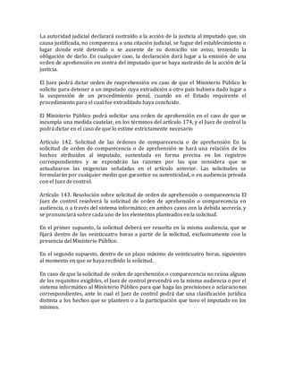 La autoridad judicial declarará sustraído a la acción de la justicia al imputado que, sin
causa justificada, no comparezca a una citación judicial, se fugue del establecimiento o
lugar donde esté detenido o se ausente de su domicilio sin aviso, teniendo la
obligación de darlo. En cualquier caso, la declaración dará lugar a la emisión de una
orden de aprehensión en contra del imputado que se haya sustraído de la acción de la
justicia.
El Juez podrá dictar orden de reaprehensión en caso de que el Ministerio Público lo
solicite para detener a un imputado cuya extradición a otro país hubiera dado lugar a
la suspensión de un procedimiento penal, cuando en el Estado requirente el
procedimiento para el cual fue extraditado haya concluido.
El Ministerio Público podrá solicitar una orden de aprehensión en el caso de que se
incumpla una medida cautelar, en los términos del artículo 174, y el Juez de control la
podrá dictar en el caso de que lo estime estrictamente necesario
Artículo 142. Solicitud de las órdenes de comparecencia o de aprehensión En la
solicitud de orden de comparecencia o de aprehensión se hará una relación de los
hechos atribuidos al imputado, sustentada en forma precisa en los registros
correspondientes y se expondrán las razones por las que considera que se
actualizaron las exigencias señaladas en el artículo anterior. Las solicitudes se
formularán por cualquier medio que garantice su autenticidad, o en audiencia privada
con el Juez de control.
Artículo 143. Resolución sobre solicitud de orden de aprehensión o comparecencia El
Juez de control resolverá la solicitud de orden de aprehensión o comparecencia en
audiencia, o a través del sistema informático; en ambos casos con la debida secrecía, y
se pronunciará sobre cada uno de los elementos planteados en la solicitud.
En el primer supuesto, la solicitud deberá ser resuelta en la misma audiencia, que se
fijará dentro de las veinticuatro horas a partir de la solicitud, exclusivamente con la
presencia del Ministerio Público.
En el segundo supuesto, dentro de un plazo máximo de veinticuatro horas, siguientes
al momento en que se haya recibido la solicitud.
En caso de que la solicitud de orden de aprehensión o comparecencia no reúna alguno
de los requisitos exigibles, el Juez de control prevendrá en la misma audiencia o por el
sistema informático al Ministerio Público para que haga las precisiones o aclaraciones
correspondientes, ante lo cual el Juez de control podrá dar una clasificación jurídica
distinta a los hechos que se planteen o a la participación que tuvo el imputado en los
mismos.
 