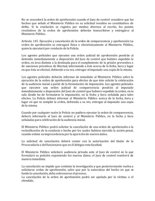 No se concederá la orden de aprehensión cuando el Juez de control considere que los
hechos que señale el Ministerio Público en su solicitud resulten no constitutivos de
delito. Si la resolución se registra por medios diversos al escrito, los puntos
resolutivos de la orden de aprehensión deberán transcribirse y entregarse al
Ministerio Público.
Artículo 145. Ejecución y cancelación de la orden de comparecencia y aprehensión La
orden de aprehensión se entregará física o electrónicamente al Ministerio Público,
quien la ejecutará por conducto de la Policía.
Los agentes policiales que ejecuten una orden judicial de aprehensión pondrán al
detenido inmediatamente a disposición del Juez de control que hubiere expedido la
orden, en área distinta a la destinada para el cumplimiento de la prisión preventiva o
de sanciones privativas de libertad, informando a éste acerca de la fecha, hora y lugar
en que ésta se efectuó, debiendo a su vez, entregar al imputado una copia de la misma.
Los agentes policiales deberán informar de inmediato al Ministerio Público sobre la
ejecución de la orden de aprehensión para efectos de que éste solicite la celebración
de la audiencia inicial a partir de la formulación de imputación. Los agentes policiales
que ejecuten una orden judicial de comparecencia pondrán al imputado
inmediatamente a disposición del Juez de control que hubiere expedido la orden, en la
sala donde ha de formularse la imputación, en la fecha y hora señalada para tales
efectos. La Policía deberá informar al Ministerio Público acerca de la fecha, hora y
lugar en que se cumplió la orden, debiendo a su vez, entregar al imputado una copia
de la misma.
Cuando por cualquier razón la Policía no pudiera ejecutar la orden de comparecencia,
deberá informarlo al Juez de control y al Ministerio Público, en la fecha y hora
señaladas para celebración de la audiencia inicial.
El Ministerio Público podrá solicitar la cancelación de una orden de aprehensión o la
reclasificación de la conducta o hecho por los cuales hubiese ejercido la acción penal,
cuando estime su improcedencia por la aparición de nuevos datos.
La solicitud de cancelación deberá contar con la autorización del titular de la
Procuraduría o del funcionario que en él delegue esta facultad.
El Ministerio Público solicitará audiencia privada ante el Juez de control en la que
formulará su petición exponiendo los nuevos datos; el Juez de control resolverá de
manera inmediata.
La cancelación no impide que continúe la investigación y que posteriormente vuelva a
solicitarse orden de aprehensión, salvo que por la naturaleza del hecho en que se
funde la cancelación, deba sobreseerse el proceso.
La cancelación de la orden de aprehensión podrá ser apelada por la víctima o el
ofendido.
 