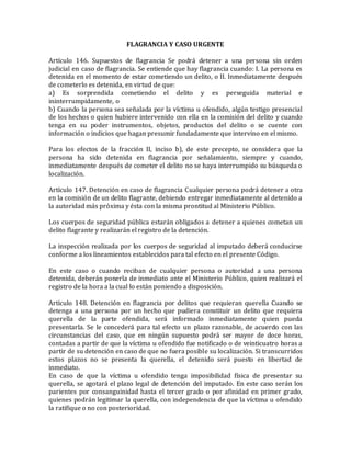 FLAGRANCIA Y CASO URGENTE
Artículo 146. Supuestos de flagrancia Se podrá detener a una persona sin orden
judicial en caso de flagrancia. Se entiende que hay flagrancia cuando: I. La persona es
detenida en el momento de estar cometiendo un delito, o II. Inmediatamente después
de cometerlo es detenida, en virtud de que:
a) Es sorprendida cometiendo el delito y es perseguida material e
ininterrumpidamente, o
b) Cuando la persona sea señalada por la víctima u ofendido, algún testigo presencial
de los hechos o quien hubiere intervenido con ella en la comisión del delito y cuando
tenga en su poder instrumentos, objetos, productos del delito o se cuente con
información o indicios que hagan presumir fundadamente que intervino en el mismo.
Para los efectos de la fracción II, inciso b), de este precepto, se considera que la
persona ha sido detenida en flagrancia por señalamiento, siempre y cuando,
inmediatamente después de cometer el delito no se haya interrumpido su búsqueda o
localización.
Artículo 147. Detención en caso de flagrancia Cualquier persona podrá detener a otra
en la comisión de un delito flagrante, debiendo entregar inmediatamente al detenido a
la autoridad más próxima y ésta con la misma prontitud al Ministerio Público.
Los cuerpos de seguridad pública estarán obligados a detener a quienes cometan un
delito flagrante y realizarán el registro de la detención.
La inspección realizada por los cuerpos de seguridad al imputado deberá conducirse
conforme a los lineamientos establecidos para tal efecto en el presente Código.
En este caso o cuando reciban de cualquier persona o autoridad a una persona
detenida, deberán ponerla de inmediato ante el Ministerio Público, quien realizará el
registro de la hora a la cual lo están poniendo a disposición.
Artículo 148. Detención en flagrancia por delitos que requieran querella Cuando se
detenga a una persona por un hecho que pudiera constituir un delito que requiera
querella de la parte ofendida, será informado inmediatamente quien pueda
presentarla. Se le concederá para tal efecto un plazo razonable, de acuerdo con las
circunstancias del caso, que en ningún supuesto podrá ser mayor de doce horas,
contadas a partir de que la víctima u ofendido fue notificado o de veinticuatro horas a
partir de su detención en caso de que no fuera posible su localización. Si transcurridos
estos plazos no se presenta la querella, el detenido será puesto en libertad de
inmediato.
En caso de que la víctima u ofendido tenga imposibilidad física de presentar su
querella, se agotará el plazo legal de detención del imputado. En este caso serán los
parientes por consanguinidad hasta el tercer grado o por afinidad en primer grado,
quienes podrán legitimar la querella, con independencia de que la víctima u ofendido
la ratifique o no con posterioridad.
 