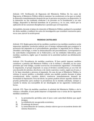 Artículo 149. Verificación de flagrancia del Ministerio Público En los casos de
flagrancia, el Ministerio Público deberá examinar las condiciones en las que se realizó
la detención inmediatamente después de que la persona sea puesta a su disposición. Si
la detención no fue realizada conforme a lo previsto en la Constitución y en este
Código, dispondrá la libertad inmediata de la persona y, en su caso, velará por la
aplicación de las sanciones disciplinarias o penales que correspondan.
Así también, durante el plazo de retención el Ministerio Público analizará la necesidad
de dicha medida y realizará los actos de investigación que considere necesarios para,
en su caso, ejercer la acción penal.
MEDIDAS CAUTELARES
Artículo 153. Reglas generales de las medidas cautelares Las medidas cautelares serán
impuestas mediante resolución judicial, por el tiempo indispensable para asegurar la
presencia del imputado en el procedimiento, garantizar la seguridad de la víctima u
ofendido o del testigo, o evitar la obstaculización del procedimiento. Corresponderá a
las autoridades competentes de la Federación y de las entidades federativas, para
medidas cautelares, vigilar que el mandato de la autoridad judicial sea debidamente
cumplido.
Artículo 154. Procedencia de medidas cautelares. El Juez podrá imponer medidas
cautelares a petición del Ministerio Público o de la víctima u ofendido, en los casos
previstos por este Código, cuando ocurran las circunstancias siguientes: I. Formulada
la imputación, el propio imputado se acoja al término constitucional, ya sea éste de
una duración de setenta y dos horas o de ciento cuarenta y cuatro, según sea el caso, o
II. Se haya vinculado a proceso al imputado. En caso de que el Ministerio Público, la
víctima, el asesor jurídico, u ofendido, solicite una medida cautelar durante el plazo
constitucional, dicha cuestión deberá resolverse inmediatamente después de
formulada la imputación. Para tal efecto, las partes podrán ofrecer aquellos medios de
prueba pertinentes para analizar la procedencia de la medida solicitada, siempre y
cuando la misma sea susceptible de ser desahogada en las siguientes veinticuatro
horas.
Artículo 155. Tipos de medidas cautelares A solicitud del Ministerio Público o de la
víctima u ofendido, el juez podrá imponer al imputado una o varias de las siguientes
medidas cautelares:
I. La presentación periódica ante el juez o ante autoridad distinta que aquél
designe;
II. La exhibición de una garantía económica;
III. El embargo de bienes;
IV. La inmovilización de cuentas y demás valores que se encuentren dentro del
sistema financiero;
 