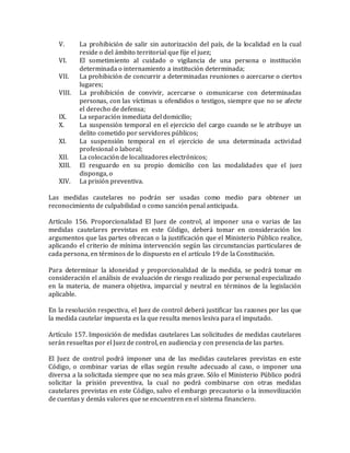 V. La prohibición de salir sin autorización del país, de la localidad en la cual
reside o del ámbito territorial que fije el juez;
VI. El sometimiento al cuidado o vigilancia de una persona o institución
determinada o internamiento a institución determinada;
VII. La prohibición de concurrir a determinadas reuniones o acercarse o ciertos
lugares;
VIII. La prohibición de convivir, acercarse o comunicarse con determinadas
personas, con las víctimas u ofendidos o testigos, siempre que no se afecte
el derecho de defensa;
IX. La separación inmediata del domicilio;
X. La suspensión temporal en el ejercicio del cargo cuando se le atribuye un
delito cometido por servidores públicos;
XI. La suspensión temporal en el ejercicio de una determinada actividad
profesional o laboral;
XII. La colocación de localizadores electrónicos;
XIII. El resguardo en su propio domicilio con las modalidades que el juez
disponga, o
XIV. La prisión preventiva.
Las medidas cautelares no podrán ser usadas como medio para obtener un
reconocimiento de culpabilidad o como sanción penal anticipada.
Artículo 156. Proporcionalidad El Juez de control, al imponer una o varias de las
medidas cautelares previstas en este Código, deberá tomar en consideración los
argumentos que las partes ofrezcan o la justificación que el Ministerio Público realice,
aplicando el criterio de mínima intervención según las circunstancias particulares de
cada persona, en términos de lo dispuesto en el artículo 19 de la Constitución.
Para determinar la idoneidad y proporcionalidad de la medida, se podrá tomar en
consideración el análisis de evaluación de riesgo realizado por personal especializado
en la materia, de manera objetiva, imparcial y neutral en términos de la legislación
aplicable.
En la resolución respectiva, el Juez de control deberá justificar las razones por las que
la medida cautelar impuesta es la que resulta menos lesiva para el imputado.
Artículo 157. Imposición de medidas cautelares Las solicitudes de medidas cautelares
serán resueltas por el Juez de control, en audiencia y con presencia de las partes.
El Juez de control podrá imponer una de las medidas cautelares previstas en este
Código, o combinar varias de ellas según resulte adecuado al caso, o imponer una
diversa a la solicitada siempre que no sea más grave. Sólo el Ministerio Público podrá
solicitar la prisión preventiva, la cual no podrá combinarse con otras medidas
cautelares previstas en este Código, salvo el embargo precautorio o la inmovilización
de cuentas y demás valores que se encuentren en el sistema financiero.
 