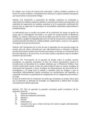 En ningún caso el Juez de control está autorizado a aplicar medidas cautelares sin
tomar en cuenta el objeto o la finalidad de las mismas ni a aplicar medidas más graves
que las previstas en el presente Código.
Artículo 164. Evaluación y supervisión de medidas cautelares La evaluación y
supervisión de medidas cautelares distintas a la prisión preventiva corresponderá a la
autoridad de supervisión de medidas cautelares y de la suspensión condicional del
proceso que se regirá por los principios de neutralidad, objetividad, imparcialidad y
confidencialidad.
La información que se recabe con motivo de la evaluación de riesgo no puede ser
usada para la investigación del delito y no podrá ser proporcionada al Ministerio
Público. Lo anterior, salvo que se trate de un delito que está en curso o sea inminente
su comisión, y peligre la integridad personal o la vida de una persona, el entrevistador
quedará relevado del deber de confidencialidad y podrá darlo a conocer a los agentes
encargados de la persecución penal.
Artículo 166. Excepciones En el caso de que el imputado sea una persona mayor de
setenta años de edad o afectada por una enfermedad grave o terminal, el Órgano
jurisdiccional podrá ordenar que la prisión preventiva se ejecute en el domicilio de la
persona imputada o, de ser el caso, en un centro médico o geriátrico, bajo las medidas
cautelares que procedan.
Artículo 172. Presentación de la garantía Al decidir sobre la medida cautelar
consistente en garantía económica, el Juez de control previamente tomará en
consideración la idoneidad de la medida solicitada por el Ministerio Público. Para
resolver sobre dicho monto, el Juez de control deberá tomar en cuenta el peligro de
sustracción del imputado a juicio, el peligro de obstaculización del desarrollo de la
investigación y el riesgo para la víctima u ofendido, para los testigos o para la
comunidad. Adicionalmente deberá considerar las características del imputado, su
capacidad económica, la posibilidad de cumplimiento de las obligaciones procesales a
su cargo.
El Juez de control hará la estimación de modo que constituya un motivo eficaz para
que el imputado se abstenga de incumplir sus obligaciones y deberá fijar un plazo
razonable para exhibir la garantía.
Artículo 173. Tipo de garantía La garantía económica podrá constituirse de las
siguientes maneras:
I. Depósito en efectivo;
II. Fianza de institución autorizada;
III. Hipoteca;
IV. Prenda;
V. Fideicomiso, o
VI. Cualquier otra que a criterio del Juez de control cumpla suficientemente
con esta finalidad.
 