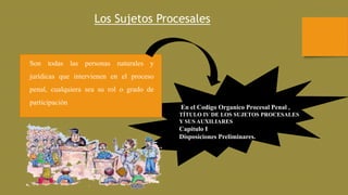 Los Sujetos Procesales
Son todas las personas naturales y
jurídicas que intervienen en el proceso
penal, cualquiera sea su rol o grado de
participación
En el Codigo Organico Procesal Penal ,
TÍTULO IV DE LOS SUJETOS PROCESALES
Y SUS AUXILIARES
Capítulo I
Disposiciones Preliminares.
 