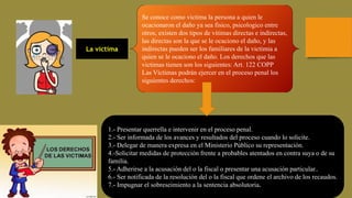 La victima
Se conoce como victima la persona a quien le
ocacionaron el daño ya sea fisico, psicologico entre
otros, existen dos tipos de vitimas directas e indirectas,
las directas son la que se le ocaciono el daño, y las
indirectas pueden ser los familiares de la victimia a
quien se le ocaciono el daño. Los derechos que las
victimas tienen son los siguientes: Art. 122 COPP
Las Víctimas podrán ejercer en el proceso penal los
siguientes derechos:
1.- Presentar querrella e intervenir en el proceso penal.
2.- Ser informada de los avances y resultados del proceso cuando lo solicite.
3.- Delegar de manera expresa en el Ministerio Público su representación.
4.-Solicitar medidas de protección frente a probables atentados en contra suya o de su
familia.
5.- Adherirse a la acusación del o la fiscal o presentar una acusación particular..
6.- Ser notificada de la resolución del o la fiscal que ordene el archivo de los recaudos.
7.- Impugnar el sobreseimiento a la sentencia absolutoria.
 