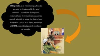 El Imputado, es la persona sospechosa de
ser autor o el responsable del acto
criminal. La condición de imputado
perdurará hasta el momento en que juez de
control, admitida la acusación, dicte el auto
de apertura a juicio en la forma prevista en
el COPP, en donde adquiere la condición
de acusado.
 