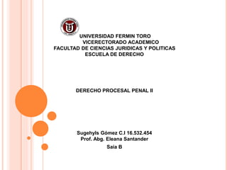 UNIVERSIDAD FERMIN TORO
VICERECTORADO ACADEMICO
FACULTAD DE CIENCIAS JURIDICAS Y POLITICAS
ESCUELA DE DERECHO
DERECHO PROCESAL PENAL II
Sugehyls Gómez C.I 16.532.454
Prof. Abg. Eleana Santander
Saia B
 